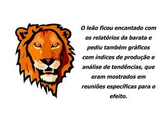 O leão ficou encantado com os relatórios da barata e pediu também gráficos com índices de produção e análise de tendências, que eram mostrados em reuniões específicas para o efeito. 