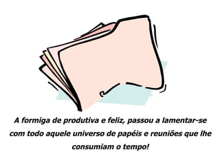 A formiga de produtiva e feliz, passou a lamentar-se com todo aquele universo de papéis e reuniões que lhe consumiam o tempo! 