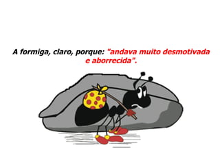 A formiga, claro, porque:  "andava muito desmotivada e aborrecida". 