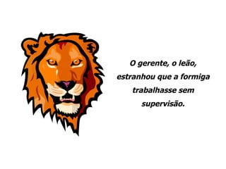 O gerente, o leão, estranhou que a formiga trabalhasse sem supervisão. 