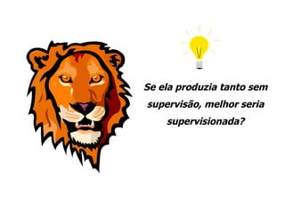 Se ela produzia tanto sem supervisão, melhor seria supervisionada? 