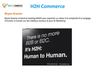 H2H Commerce
Bryan Kramer
Bryan Kramer à lancé le hashtag #H2H pour exprimer un retour à la simplicité d’un langage
d’humain à humain sur les médiaux sociaux et pour le Marketing.
 