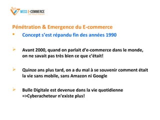 Pénétration & Emergence du E-commerce
 Concept s’est répandu fin des années 1990
 Avant 2000, quand on parlait d’e-commerce dans le monde,
on ne savait pas très bien ce que c’était!
 Quinze ans plus tard, on a du mal à se souvenir comment était
la vie sans mobile, sans Amazon ni Google
 Bulle Digitale est devenue dans la vie quotidienne
=>Cyberacheteur n’existe plus!
 