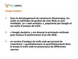 Google Analytics
 Avec le développement du commerce électronique, les
outils et méthodes de gestion de sites Web se sont
multipliés. Le « web analytics », popularisé par Google et
ses outils d’analyse de trafic
 « Google Analytics » est devenu la principale méthode
pour évaluer la performance d’un site Web
 un service d'analyse de trafic web qui permet de
«monitorer » qualitativement et quantitativement dans
le temps le trafic web en provenance de différentes
sources
 
