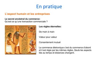 En pratique
L’aspect humain et les entreprises
Le secret ancéstral du commerce:
Qu’est ce qu’une transaction commerciale ?
Les règles éternelles:
De main à main
Valeur pour valeur
Consentement mutuel
Le commerce életronique c’est du commerce d’abord
et il est régie par les mêmes règles. Seuls les aspects
liés au temps et distances changent.
 