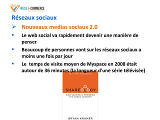 Réseaux sociaux
 Nouveaux medias sociaux 2.0
 Le web social va rapidement devenir une manière de
penser
 Beaucoup de personnes vont sur les réseaux sociaux a
moins une fois par jour
 Le temps de visite moyen de Myspace en 2008 était
autour de 36 minutes (la longueur d'une série télévisée)
 