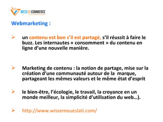 Webmarketing :
 un contenu est bon s’il est partagé, s’il réussit à faire le
buzz. Les internautes « consomment » du contenu en
ligne d’une nouvelle manière.
 Marketing de contenu : la notion de partage, mise sur la
création d’une communauté autour de la marque,
partageant les mêmes valeurs et le même état d’esprit
 le bien-être, l’écologie, le travail, la croyance en un
monde meilleur, la simplicité d’utilisation du web…).
 http://www.wissemoueslati.com/
 