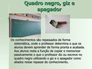 Quadro negro, giz e apagador Os conhecimentos são repassados de forma sistemática, onde o professor determina o que os alunos devem aprender de forma pronta e acabada. Aos alunos resta a função de copiar e memorizar passivamente o que o professor diz ou escreve no quadro negro utilizando o giz e o apagador como aliados nesse repasse do conhecimento. 