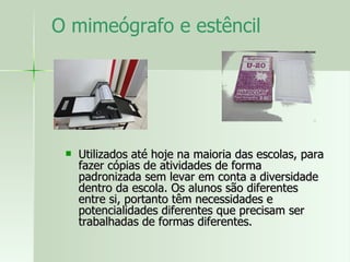 O mimeógrafo e estêncil  Utilizados até hoje na maioria das escolas, para fazer cópias de atividades de forma padronizada sem levar em conta a diversidade dentro da escola. Os alunos são diferentes entre si, portanto têm necessidades e potencialidades diferentes que precisam ser trabalhadas de formas diferentes.  