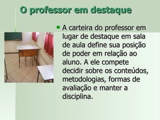 O professor em destaque  A carteira do professor em lugar de destaque em sala de aula define sua posição de poder em relação ao aluno. A ele compete decidir sobre os conteúdos, metodologias, formas de avaliação e manter a disciplina. 