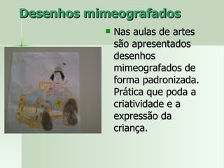 Desenhos mimeografados Nas aulas de artes são apresentados desenhos mimeografados de forma padronizada. Prática que poda a criatividade e a  expressão da criança.  