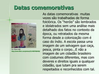 Datas comemorativas Por Flávia Galli http://www.flickr.com/photos/52140879@N08/   As datas comemorativas  muitas vezes são trabalhadas de forma folclórica. Os “heróis” são lembrados e idolatrados sem uma análise mais detalhado dos fatos no contexto da época, ou retratados da mesma forma desde a colonização com é caso do índio. A escola passa uma imagem de um selvagem que caça, pesca, pinta o corpo...E não a imagem de um cidadão brasileiro com costumes diferentes, mas com deveres e direitos iguais a qualquer cidadão, que lutam pra serem respeitados e reconhecidos com tal.  