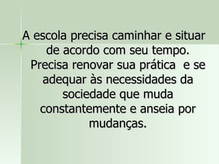 A escola precisa caminhar e situar de acordo com seu tempo. Precisa renovar sua prática  e se adequar às necessidades da sociedade que muda constantemente e anseia por mudanças. 