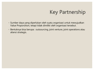 Key Partnership
◦ Sumber daya yang diperlukan oleh suatu organisasi untuk mewujudkan
Value Proporsition, tetapi tidak dimiliki oleh organisasi tersebut.
◦ Bentuknya bisa berupa : outsourcing, joint venture, joint operations atau
aliansi strategis.
 