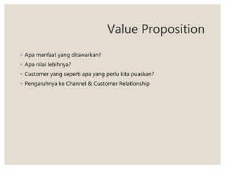 Value Proposition
◦ Apa manfaat yang ditawarkan?
◦ Apa nilai lebihnya?
◦ Customer yang seperti apa yang perlu kita puaskan?
◦ Pengaruhnya ke Channel & Customer Relationship
 