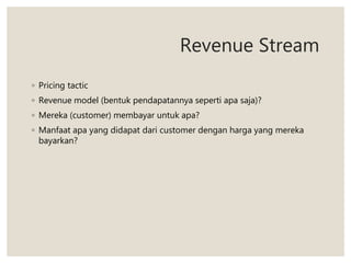 Revenue Stream
◦ Pricing tactic
◦ Revenue model (bentuk pendapatannya seperti apa saja)?
◦ Mereka (customer) membayar untuk apa?
◦ Manfaat apa yang didapat dari customer dengan harga yang mereka
bayarkan?
 
