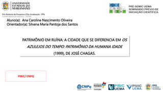 Aluno(a): Ana Caroline Nascimento Oliveira
Orientador(a): Silvana Maria Pantoja dos Santos
PATRIMÔNIO EM RUÍNA: A CIDADE QUE SE DIFERENCIA EM OS
AZULEJOS DO TEMPO: PATRIMÔNIO DA HUMANA IDADE
(1999), DE JOSÉ CHAGAS.
PIBIC/ CNPQ
 