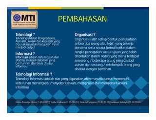 2 
PEMBAHASAN 
Teknologi ? 
Teknologi Adalah Pengetahuan, 
Alat-alat, Teknik dan kegiatan yang 
digunakan untuk mengubah input 
menjadi output 
Informasi ? 
Informasi adalah data terolah dan 
sifatnya menjadi data lain yang 
bermanfaat dan biasa disebut 
informasi 
Organisasi ? 
Organisasi ialah setiap bentuk persekutuan 
antara dua orang atau lebih yang bekerja 
bersama serta secara formal terikat dalam 
rangka pencapaian suatu tujuan yang telah 
ditentukan dalam ikatan yang mana terdapat 
seseorang / beberapa orang yang disebut 
atasan dan seorang / sekelompok orang yang 
disebut dengan bawahan. 
Teknologi Informasi ? 
Teknologi informasi adalah alat yang digunakan oleh manusia untuk memenuhi 
kebutuhan menangkap, menyebarluaskan, memproses dan menyebarluaskan 
informasi 
Dimas Prasetyo Utomo (13.52.0507) Yudha Yudhanto (13.52.0511) Totok Ari Setyanto (13.52.0513) Gunawan Sulistiyo (13.52.0500) 
 