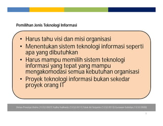 Pemilihan Jenis Teknologi Informasi 
5 
• Harus tahu visi dan misi organisasi 
• Menentukan sistem teknologi informasi seperti 
apa yang dibutuhkan 
• Harus mampu memilih sistem teknologi 
informasi yang tepat yang mampu 
mengakomodasi semua kebutuhan organisasi 
• Proyek teknologi informasi bukan sekedar 
proyek orang IT 
Dimas Prasetyo Utomo (13.52.0507) Yudha Yudhanto (13.52.0511) Totok Ari Setyanto (13.52.0513) Gunawan Sulistiyo (13.52.0500) 
 