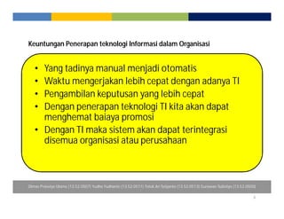 Keuntungan Penerapan teknologi Informasi dalam Organisasi 
6 
• Yang tadinya manual menjadi otomatis 
• Waktu mengerjakan lebih cepat dengan adanya TI 
• Pengambilan keputusan yang lebih cepat 
• Dengan penerapan teknologi TI kita akan dapat 
menghemat baiaya promosi 
• Dengan TI maka sistem akan dapat terintegrasi 
disemua organisasi atau perusahaan 
Dimas Prasetyo Utomo (13.52.0507) Yudha Yudhanto (13.52.0511) Totok Ari Setyanto (13.52.0513) Gunawan Sulistiyo (13.52.0500) 
 
