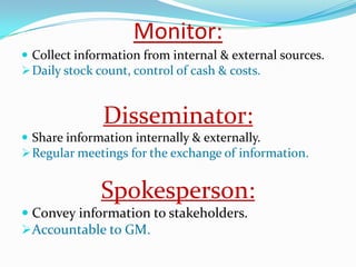 Monitor:
 Collect information from internal & external sources.
 Daily stock count, control of cash & costs.


              Disseminator:
 Share information internally & externally.
 Regular meetings for the exchange of information.


              Spokesperson:
 Convey information to stakeholders.
Accountable to GM.
 