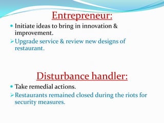 Entrepreneur:
 Initiate ideas to bring in innovation &
  improvement.
Upgrade service & review new designs of
  restaurant.



         Disturbance handler:
 Take remedial actions.
Restaurants remained closed during the riots for
  security measures.
 