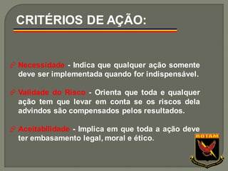  Necessidade - Indica que qualquer ação somente
deve ser implementada quando for indispensável.
 Validade do Risco - Orienta que toda e qualquer
ação tem que levar em conta se os riscos dela
advindos são compensados pelos resultados.
 Aceitabilidade - Implica em que toda a ação deve
ter embasamento legal, moral e ético.
CRITÉRIOS DE AÇÃO:
 