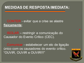 CONTER - evitar que a crise se alastre
fisicamente;
ISOLAR – restringir a comunicação do
Causador do Evento Crítico (CEC).
Comunicar - estabelecer um elo de ligação
único com os causadores do evento crítico.
“OUVIR, OUVIR e OUVIR!!!”
MEDIDAS DE RESPOSTA IMEDIATA:
●
 