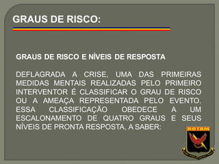 GRAUS DE RISCO:
GRAUS DE RISCO E NÍVEIS DE RESPOSTA
DEFLAGRADA A CRISE, UMA DAS PRIMEIRAS
MEDIDAS MENTAIS REALIZADAS PELO PRIMEIRO
INTERVENTOR É CLASSIFICAR O GRAU DE RISCO
OU A AMEAÇA REPRESENTADA PELO EVENTO.
ESSA CLASSIFICAÇÃO OBEDECE A UM
ESCALONAMENTO DE QUATRO GRAUS E SEUS
NÍVEIS DE PRONTA RESPOSTA, A SABER:
 