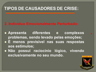 2. Indivíduo Emocionalmente Perturbado:
⚫ Apresenta diferentes e complexos
problemas, sendo levado pelas emoções;
⚫ É menos previsível nas suas respostas
aos estímulos;
⚫ Não possui raciocínio lógico, vivendo
exclusivamente no seu mundo.
TIPOS DE CAUSADORES DE CRISE:
●
 