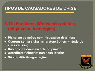 3. Os Fanáticos (Motivação política,
religiosa ou ideológica):
⚫ Planejam as ações com riqueza de detalhes;
⚫ Querem sempre chamar a atenção, em virtude de
suas causas;
⚫ São profissionais na arte do pânico;
⚫ Acreditam fielmente nos seus ideais;
⚫ São de difícil negociação.
TIPOS DE CAUSADORES DE CRISE:
●
 
