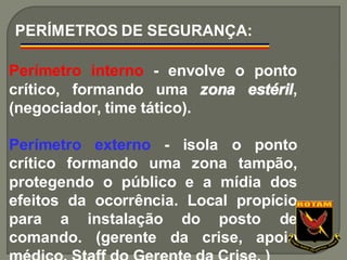 Perímetro interno - envolve o ponto
crítico, formando uma zona estéril,
(negociador, time tático).
Perímetro externo - isola o ponto
crítico formando uma zona tampão,
protegendo o público e a mídia dos
efeitos da ocorrência. Local propício
para a instalação do posto de
comando. (gerente da crise, apoio
PERÍMETROS DE SEGURANÇA:
 