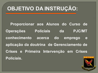 Proporcionar aos Alunos do Curso de
Operações Policiais da PJC/MT
conhecimento acerca do emprego e
aplicação da doutrina de Gerenciamento de
Crises e Primeira Intervenção em Crises
Policiais.
OBJETIVO DA INSTRUÇÃO:
 