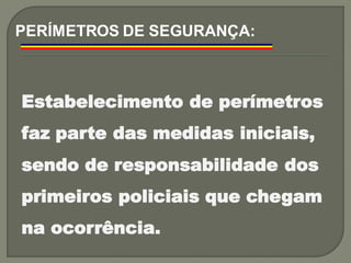Estabelecimento de perímetros
faz parte das medidas iniciais,
sendo de responsabilidade dos
primeiros policiais que chegam
na ocorrência.
PERÍMETROS DE SEGURANÇA:
 