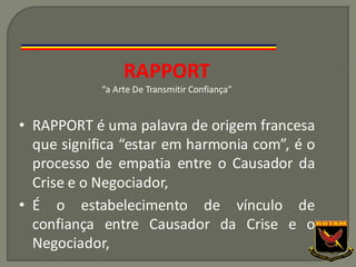 RAPPORT
“a Arte De Transmitir Confiança”
• RAPPORT é uma palavra de origem francesa
que significa “estar em harmonia com”, é o
processo de empatia entre o Causador da
Crise e o Negociador,
• É o estabelecimento de vínculo de
confiança entre Causador da Crise e o
Negociador,
 