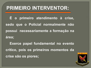 É o primeiro atendimento à crise,
sedo que o Policial normalmente não
possui necessariamente a formação na
área;
Exerce papel fundamental no evento
critico, pois os primeiros momentos da
crise são os piores;
PRIMEIRO INTERVENTOR:
 