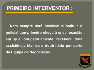 Nem sempre será possível substituir o
policial que primeiro chega à crise, ocasião
em que obrigatoriamente receberá toda
assistência técnica e doutrinária por parte
da Equipe de Negociação.
PRIMEIRO INTERVENTOR :
 
