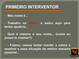 - Meu nome é...
- Trabalho na polícia e estou aqui para
tentar ajudá-lo...
- Qual é mesmo o seu nome... (como eu
posso te chamar?)
- Fulano, vamos tentar manter a calma e
resolver e essa situação da melhor maneira
possível...
PRIMEIRO INTERVENTOR
 