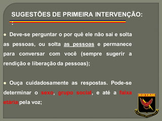 ⚫ Deve-se perguntar o por quê ele não sai e solta
as pessoas, ou solta as pessoas e permanece
para conversar com você (sempre sugerir a
rendição e liberação da pessoas);
⚫ Ouça cuidadosamente as respostas. Pode-se
determinar o sexo, grupo social, e até a faixa
etária pela voz;
SUGESTÕES DE PRIMEIRA INTERVENÇÃO:
:
 