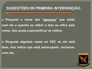 ⚫ Pergunte o nome das “pessoas” que estão
com ele e quando se referir a elas se refira pelo
nome, isto ajuda a personificar os reféns;
⚫ Pergunte algumas vezes ao CEC se ele está
bem, isto indica que está preocupado, inclusive,
com ele;
SUGESTÕES DE PRIMEIRA INTERVENÇÃO:
:
 