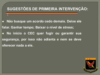 ⚫ Não busque um acordo cedo demais. Deixe ele
falar. Ganhar tempo; Baixar o nível de stress;
⚫ No início o CEC quer fugir ou garantir sua
segurança, por isso não adianta e nem se deve
oferecer nada a ele.
SUGESTÕES DE PRIMEIRA INTERVENÇÃO:
:
 