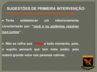 ⚫ Tente estabelecer um relacionamento
caracterizado por: "você e eu podemos resolver
isso juntos" ;
⚫ Não se refira aos reféns a todo momento, pois,
o sujeito pensará que tem mais poder, pois
notará grande valor nas pessoas cativas.
SUGESTÕES DE PRIMEIRA INTERVENÇÃO:
 
