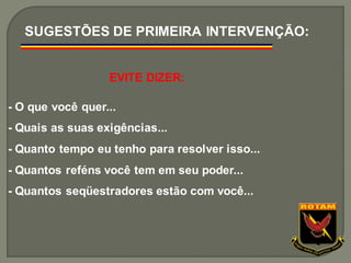EVITE DIZER:
- O que você quer...
- Quais as suas exigências...
- Quanto tempo eu tenho para resolver isso...
- Quantos reféns você tem em seu poder...
- Quantos seqüestradores estão com você...
SUGESTÕES DE PRIMEIRA INTERVENÇÃO:
 