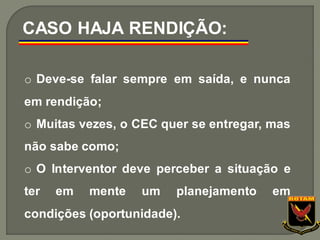 o Deve-se falar sempre em saída, e nunca
em rendição;
o Muitas vezes, o CEC quer se entregar, mas
não sabe como;
o O Interventor deve perceber a situação e
ter em mente um planejamento em
condições (oportunidade).
CASO HAJA RENDIÇÃO:
 