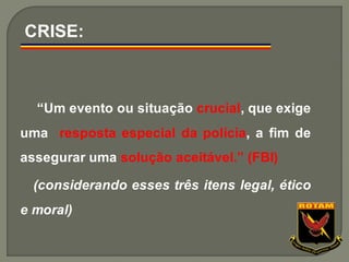 “Um evento ou situação crucial, que exige
uma resposta especial da polícia, a fim de
assegurar uma solução aceitável.” (FBI)
(considerando esses três itens legal, ético
e moral)
CRISE:
 