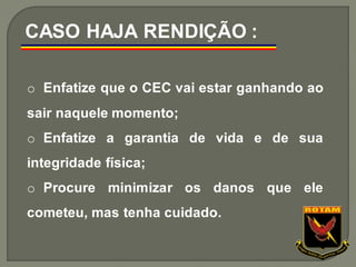 o Enfatize que o CEC vai estar ganhando ao
sair naquele momento;
o Enfatize a garantia de vida e de sua
integridade física;
o Procure minimizar os danos que ele
cometeu, mas tenha cuidado.
CASO HAJA RENDIÇÃO :
 