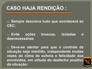 o Sempre descreva tudo que acontecerá ao
CEC;
o Evite ações bruscas, isoladas e
desnecessárias
o Deve-se atentar para que o controle da
situação seja mantido, independente muitas
vezes do clima de euforia e felicidade dos
envolvidos, em virtude do desfecho positivo
da situação;
CASO HAJA RENDIÇÃO :
 
