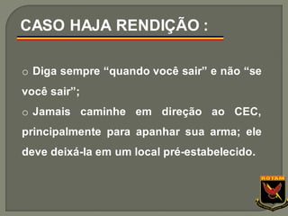 o Diga sempre “quando você sair” e não “se
você sair”;
o Jamais caminhe em direção ao CEC,
principalmente para apanhar sua arma; ele
deve deixá-la em um local pré-estabelecido.
CASO HAJA RENDIÇÃO :
 