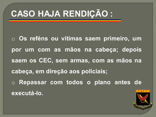 o Os reféns ou vítimas saem primeiro, um
por um com as mãos na cabeça; depois
saem os CEC, sem armas, com as mãos na
cabeça, em direção aos policiais;
o Repassar com todos o plano antes de
executá-lo.
CASO HAJA RENDIÇÃO :
 