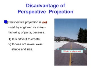 Disadvantage of
Perspective Projection
Perspective projection is not
not
used by engineer for manu-
facturing of parts, because
1) It is difficult to create.
2) It does not reveal exact
shape and size.
Width is distorted
 